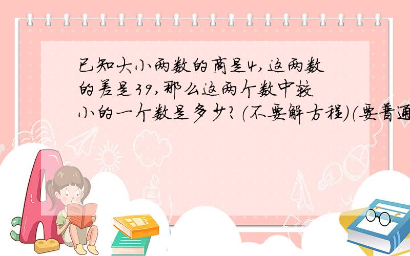 已知大小两数的商是4,这两数的差是39,那么这两个数中较小的一个数是多少?（不要解方程）（要普通算式）