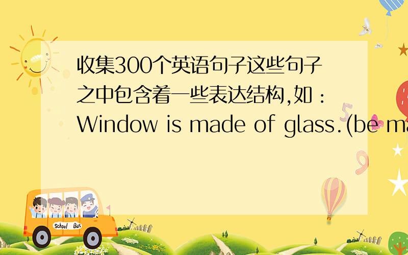 收集300个英语句子这些句子之中包含着一些表达结构,如：Window is made of glass.(be made of)可以不用一下子就写出300个，有多少写多少