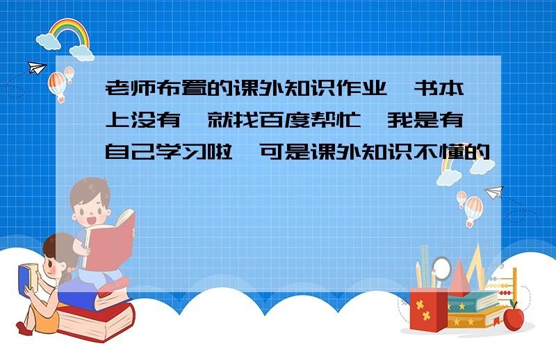 老师布置的课外知识作业,书本上没有,就找百度帮忙咯我是有自己学习啦,可是课外知识不懂的嘛