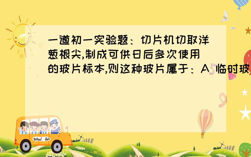 一道初一实验题：切片机切取洋葱根尖,制成可供日后多次使用的玻片标本,则这种玻片属于：A 临时玻片B 永久玻片 C 临时切片 D 永久切片请问这几种切片和装片是怎么区分开的.