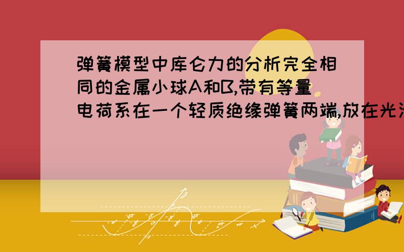 弹簧模型中库仑力的分析完全相同的金属小球A和B,带有等量电荷系在一个轻质绝缘弹簧两端,放在光滑绝缘水平面上,由于电荷间的相互作用,弹簧比原来缩短了X,现将不带电的与AB完全相同的金