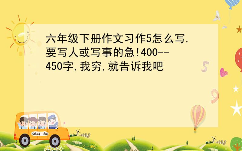 六年级下册作文习作5怎么写,要写人或写事的急!400--450字,我穷,就告诉我吧