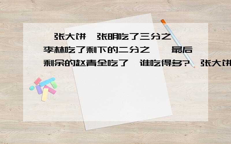 一张大饼,张明吃了三分之一,李林吃了剩下的二分之一,最后剩余的赵青全吃了,谁吃得多?一张大饼,张明吃了他三分之一,李林吃了剩下的二分之一,最后剩余的赵青全吃了,谁吃得多?