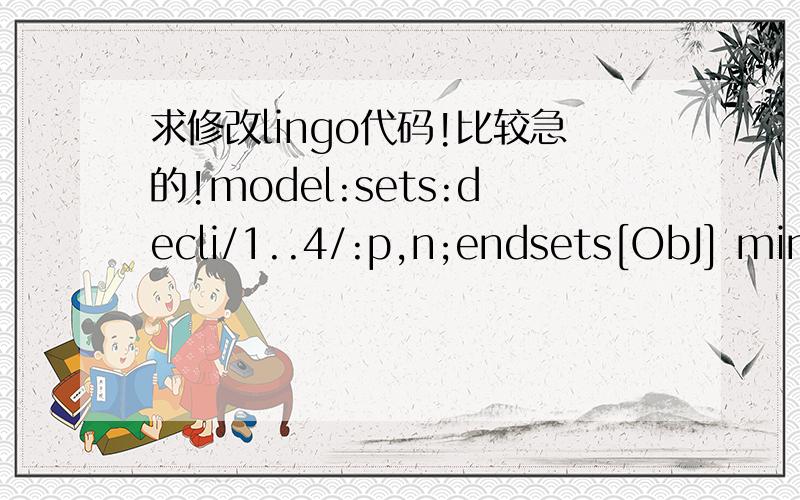 求修改lingo代码!比较急的!model:sets:decli/1..4/:p,n;endsets[ObJ] min=@sum(P(i));n(1)=10;p(1)=n(1)+120;@for(decli(i)|i#GE#1:p(i)=0.85*p(i-1)+n(i));60*n(1)+65*120>=000;65*0.85*p(1)+60*n(2)>=7500;65*0.85*p(2)+60*n(3)>=5500;62*0.85*p(3)+60*n(4)>