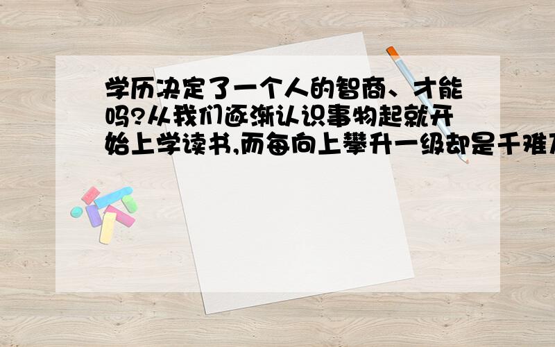 学历决定了一个人的智商、才能吗?从我们逐渐认识事物起就开始上学读书,而每向上攀升一级却是千难万难,每晋升一级都要淘汰很多人,相对于那些成功者我们显得微不足道.成功者都是从最