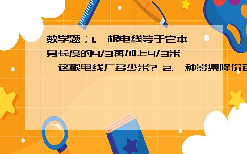 数学题；1.一根电线等于它本身长度的4/3再加上4/3米,这根电线厂多少米? 2.一种影集降价百分之30.（还没原价13元,现价多少元?