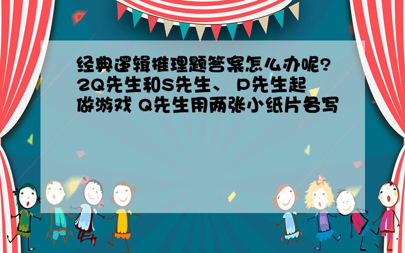 经典逻辑推理题答案怎么办呢?2Q先生和S先生、 P先生起做游戏 Q先生用两张小纸片各写