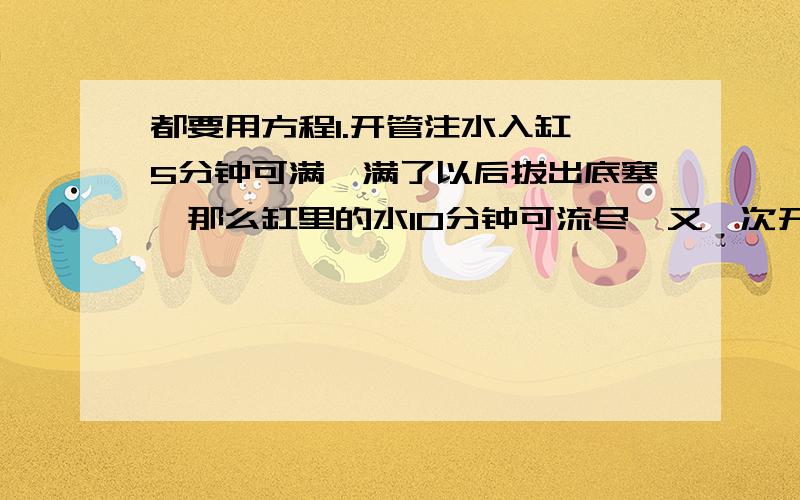 都要用方程1.开管注水入缸,5分钟可满,满了以后拔出底塞,那么缸里的水10分钟可流尽,又一次开管注水入空缸,过了若干分钟发现未把底塞塞上,赶快塞上底塞,又过了同样多的时间水才注满,问一