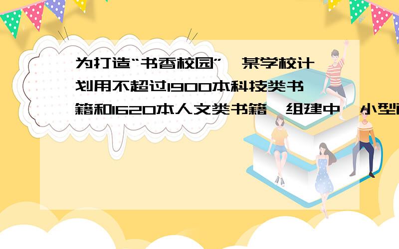 为打造“书香校园”,某学校计划用不超过1900本科技类书籍和1620本人文类书籍,组建中、小型两类图书角共30个,已知组建一个中型图书角需科技类书籍80本,人文类书籍50本；组建一个小型图书