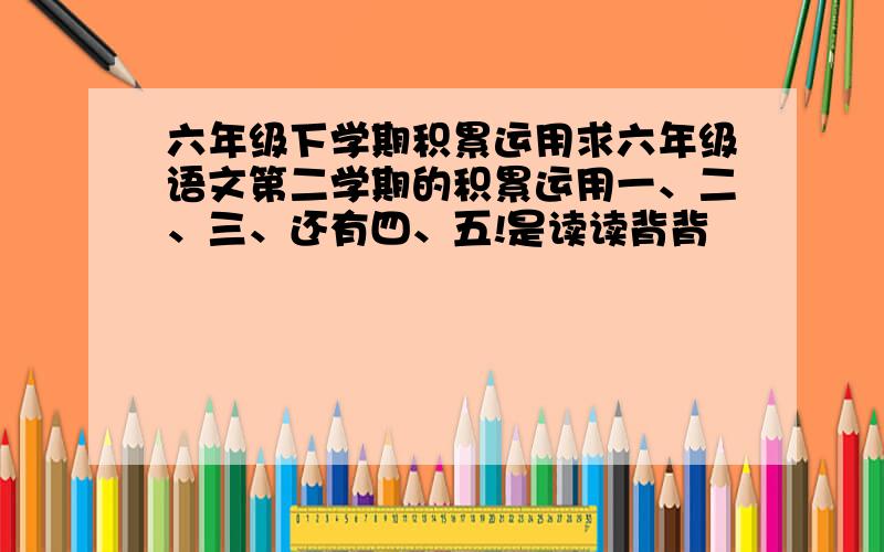 六年级下学期积累运用求六年级语文第二学期的积累运用一、二、三、还有四、五!是读读背背