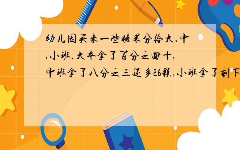 幼儿园买来一些糖果分给大,中,小班.大本拿了百分之四十,中班拿了八分之三还多26颗,小班拿了剩下的64颗幼儿园一共买了多少颗糖果不能用方程解