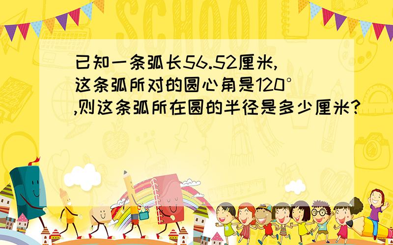 已知一条弧长56.52厘米,这条弧所对的圆心角是120°,则这条弧所在圆的半径是多少厘米?