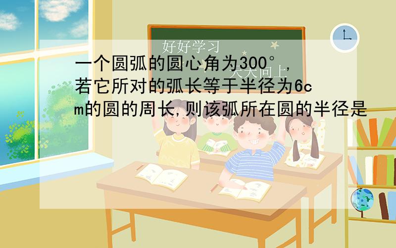 一个圆弧的圆心角为300°,若它所对的弧长等于半径为6cm的圆的周长,则该弧所在圆的半径是