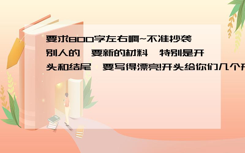 要求800字左右啊~不准抄袭别人的,要新的材料,特别是开头和结尾,要写得漂亮!开头给你们几个形式:1、对比2、排比3、人物的对话4、开门见山(就是很直接的,就直接到一件事里去的,不过这个最