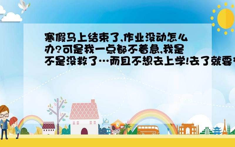 寒假马上结束了,作业没动怎么办?可是我一点都不着急,我是不是没救了…而且不想去上学!去了就要交作业,被骂,考试,被骂,电话叫家长,被骂.我哭…真不想去上学了…