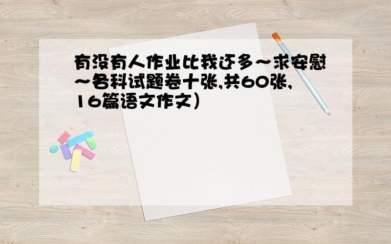 有没有人作业比我还多～求安慰～各科试题卷十张,共60张,16篇语文作文）