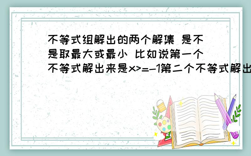 不等式组解出的两个解集 是不是取最大或最小 比如说第一个不等式解出来是x>=-1第二个不等式解出来是x>=1 所以最后的解集应该是x>=1 因为要取最大的一个解集 同理 如果两个解集都是X