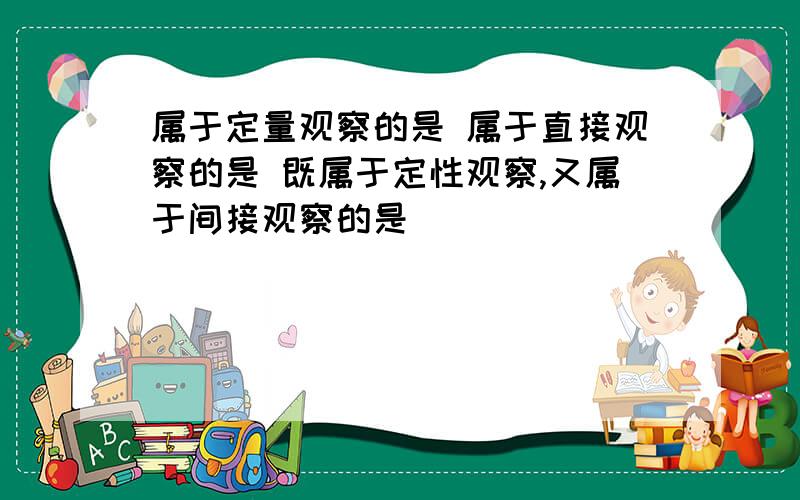 属于定量观察的是 属于直接观察的是 既属于定性观察,又属于间接观察的是