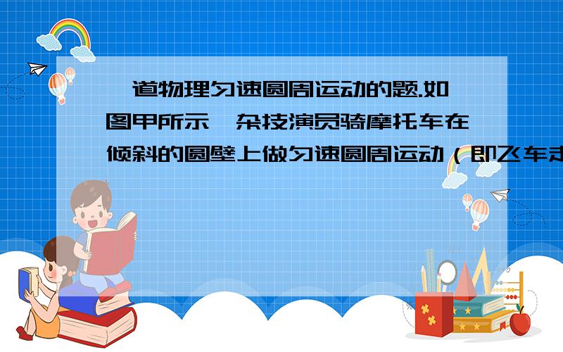 一道物理匀速圆周运动的题.如图甲所示,杂技演员骑摩托车在倾斜的圆壁上做匀速圆周运动（即飞车走避）,当车速为v时恰好没有摩擦力提供向心力,倾斜圆壁与水平面称o角,底部半径为R,试求