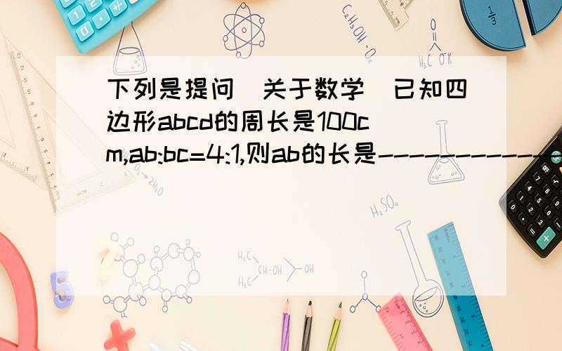 下列是提问[关于数学]已知四边形abcd的周长是100cm,ab:bc=4:1,则ab的长是---------------?平行四边形的两条高分别是5cm和8cm,较短边的长为7.5cm,则这个平行四边形的周长是---------cm?在平行四边形abcd中,