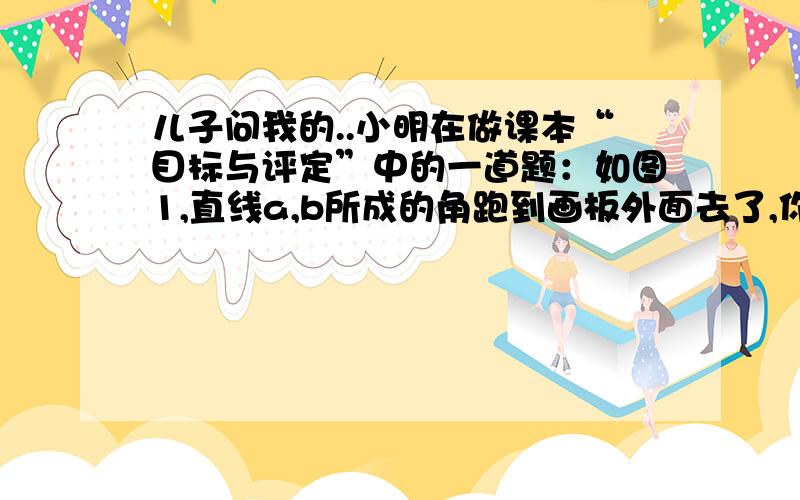 儿子问我的..小明在做课本“目标与评定”中的一道题：如图1,直线a,b所成的角跑到画板外面去了,你有什么办法量出这两条直线所成的角的度数?小明的做法是：如图2,画PC∥a,量出直线b与PC的