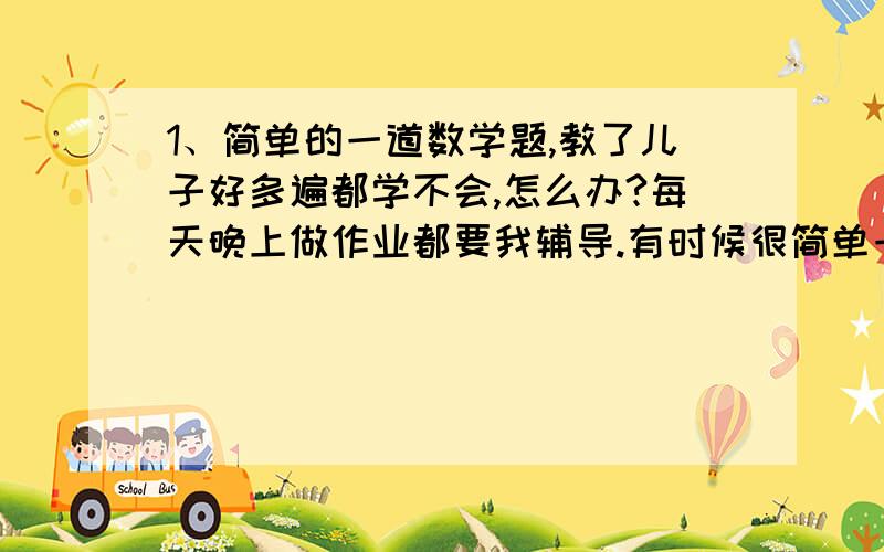 1、简单的一道数学题,教了儿子好多遍都学不会,怎么办?每天晚上做作业都要我辅导.有时候很简单一道数学题教了几遍还是不会,作业要到很晚才能做完,弄得两人都很累.我该怎么办?