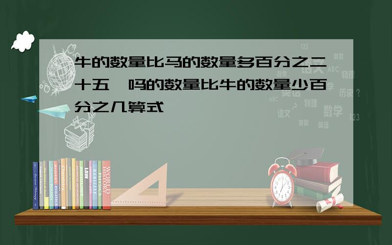 牛的数量比马的数量多百分之二十五,吗的数量比牛的数量少百分之几算式