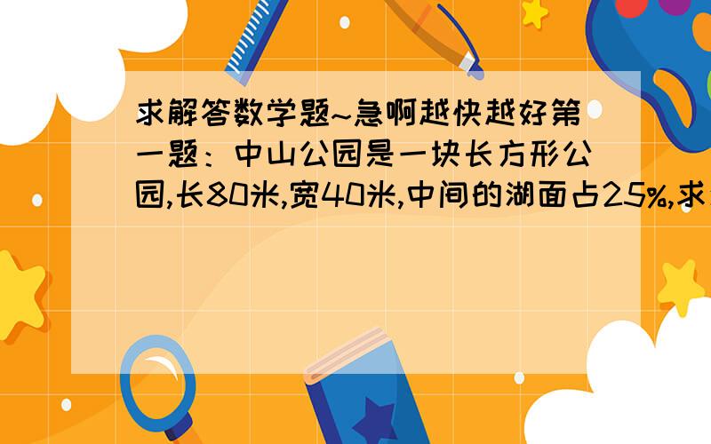 求解答数学题~急啊越快越好第一题：中山公园是一块长方形公园,长80米,宽40米,中间的湖面占25%,求湖面周围的绿地面积 第二题：工程队修路,第一周修了全长的25%,第二周修了全长的七分之二,