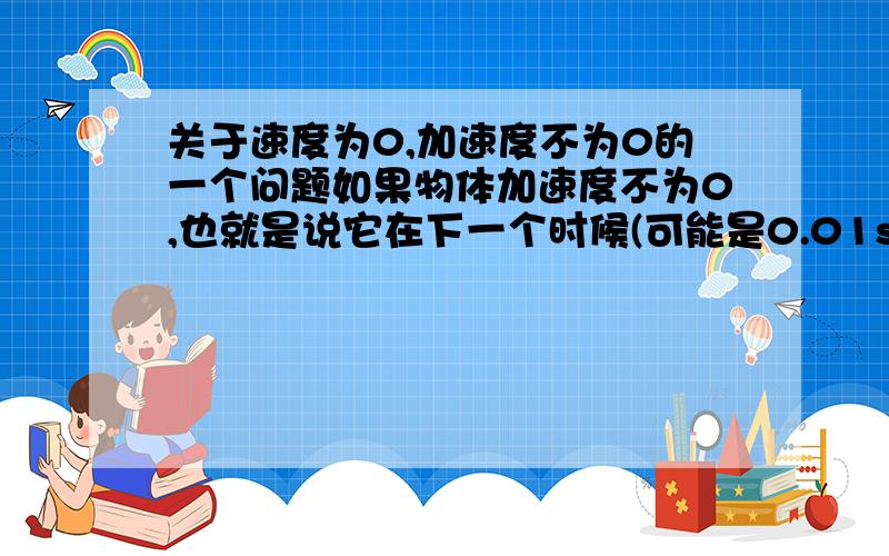 关于速度为0,加速度不为0的一个问题如果物体加速度不为0,也就是说它在下一个时候(可能是0.01s,也可能是0.00000001s)速度将会增加.既然加速度不为0,也就是说在这0.00000001s中速度增加了,既然增