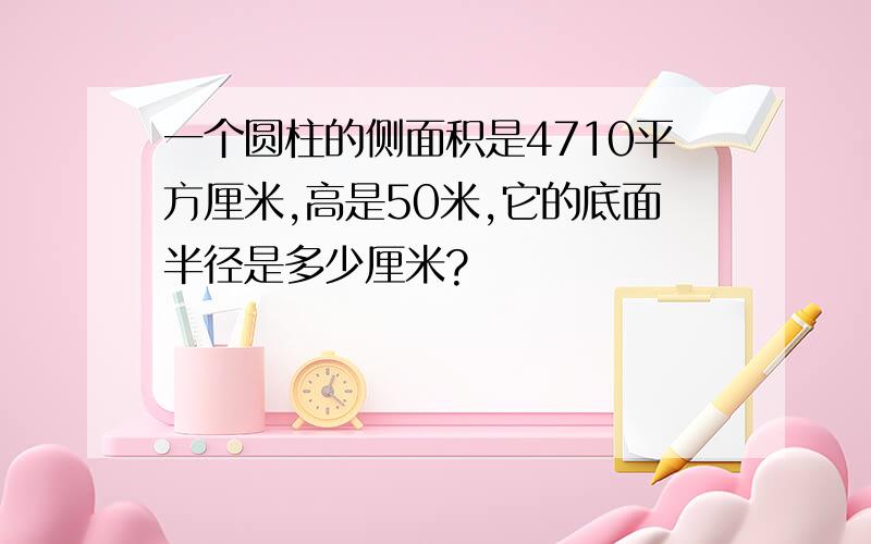 一个圆柱的侧面积是4710平方厘米,高是50米,它的底面半径是多少厘米?