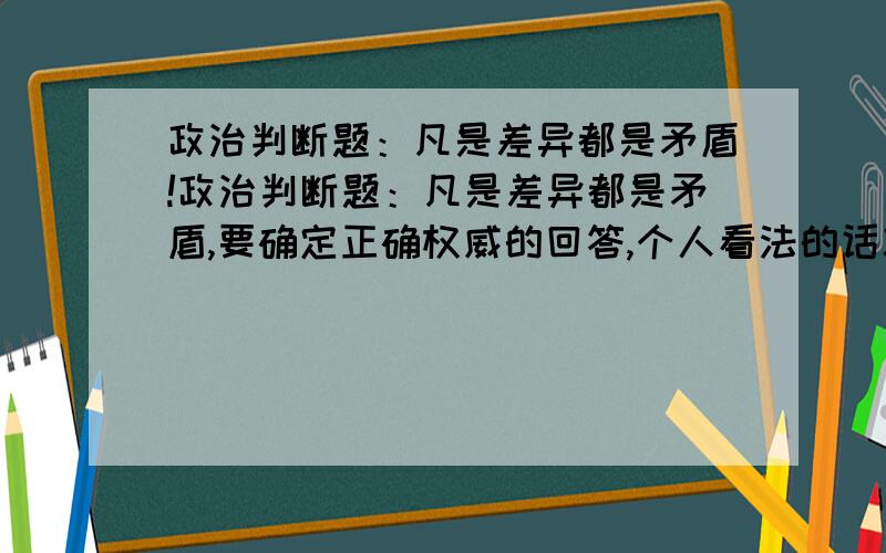 政治判断题：凡是差异都是矛盾!政治判断题：凡是差异都是矛盾,要确定正确权威的回答,个人看法的话就不需要了!