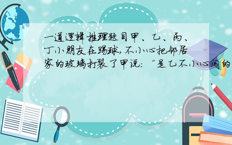 一道逻辑推理题目甲、乙、丙、丁小朋友在踢球,不小心把邻居家的玻璃打裂了甲说：“是乙不小心闯的祸”乙说：“是丙闯的祸”丙说：“乙说得不是实话”丁说：“反正不是我闯的祸”四