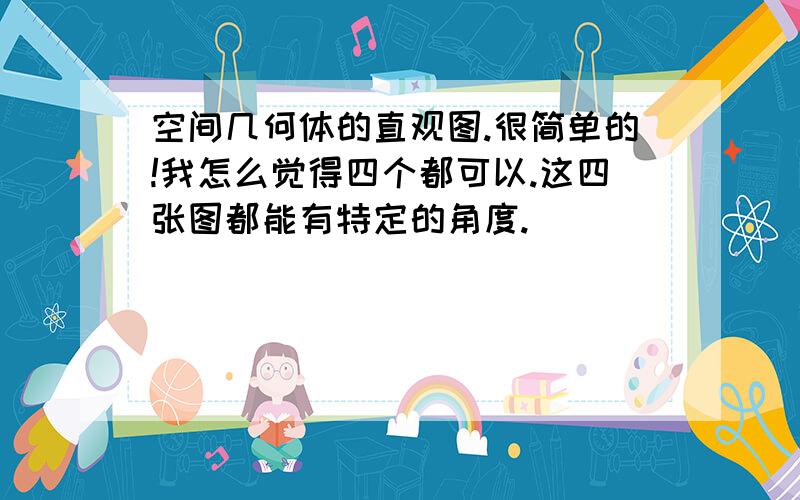 空间几何体的直观图.很简单的!我怎么觉得四个都可以.这四张图都能有特定的角度.