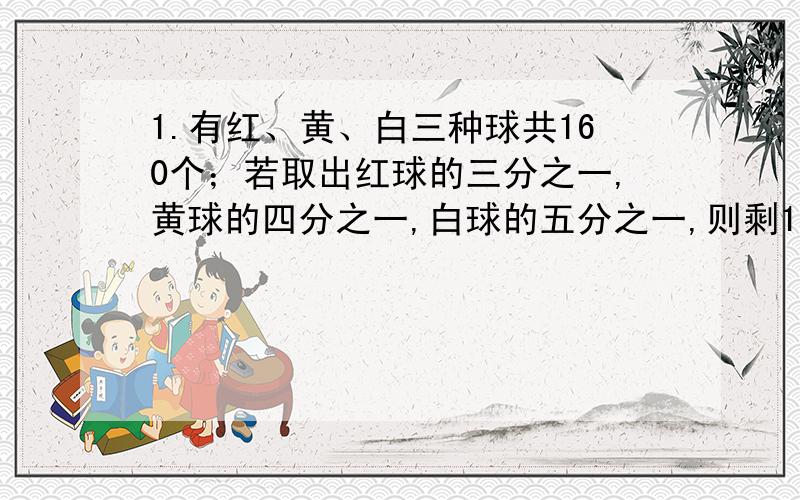 1.有红、黄、白三种球共160个；若取出红球的三分之一,黄球的四分之一,白球的五分之一,则剩120个球；若取出红球的五分之一,黄球的四分之一,白球的三分之一,则剩116个球.问：原有红、黄、