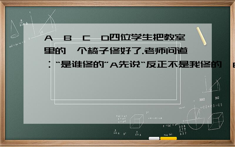 A、B、C、D四位学生把教室里的一个椅子修好了.老师问道：“是谁修的”A先说“反正不是我修的,B说“可能是C修的.”C说“不,是D修的.”D说“C说的是假的”他们四个人中只有1个说的是假话.