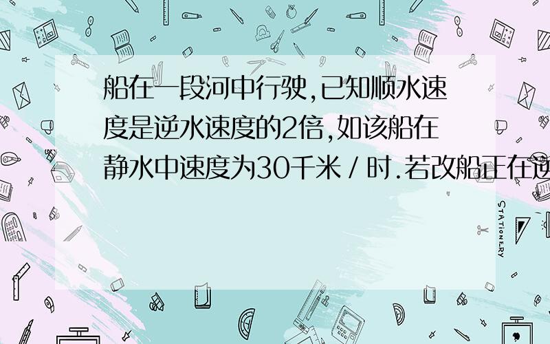 船在一段河中行驶,已知顺水速度是逆水速度的2倍,如该船在静水中速度为30千米／时.若改船正在逆流而上船在一段河中行驶，已知顺水速度是逆水速度的2倍，如该船在静水中速度为30千米／