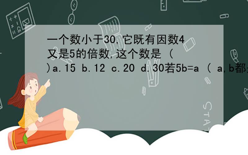 一个数小于30,它既有因数4又是5的倍数,这个数是 ( )a.15 b.12 c.20 d.30若5b=a ( a,b都是自然数 ),则a,b的最大公因数是 ( )a.a b.b c.5 d.ab因为30=5×6们所以5和6都是30的 ( )a.因数 b.公因数 c.倍数 d.公倍数两