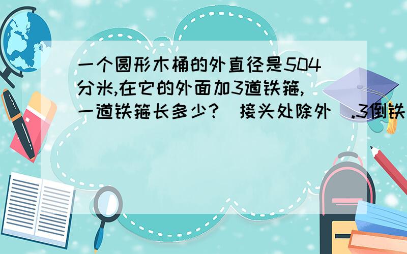 一个圆形木桶的外直径是504分米,在它的外面加3道铁箍,一道铁箍长多少?(接头处除外）.3倒铁箍长多少?