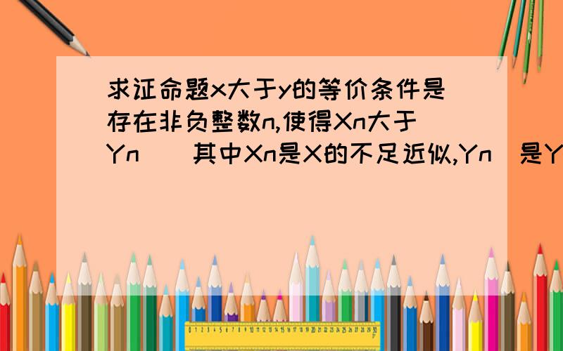 求证命题x大于y的等价条件是存在非负整数n,使得Xn大于Yn^(其中Xn是X的不足近似,Yn^是Y的过剩近似）不好意思,过剩近似的符号不会在电脑中大,求详细过程……还有X=a0.a1a2……,Y=b0.b1b2……