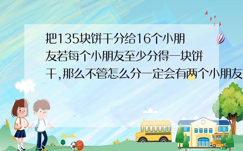 把135块饼干分给16个小朋友若每个小朋友至少分得一块饼干,那么不管怎么分一定会有两个小朋友分得多饼干数目相同这是为什么