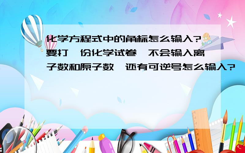 化学方程式中的角标怎么输入?要打一份化学试卷,不会输入离子数和原子数,还有可逆号怎么输入?