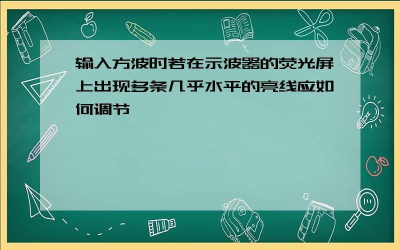 输入方波时若在示波器的荧光屏上出现多条几乎水平的亮线应如何调节