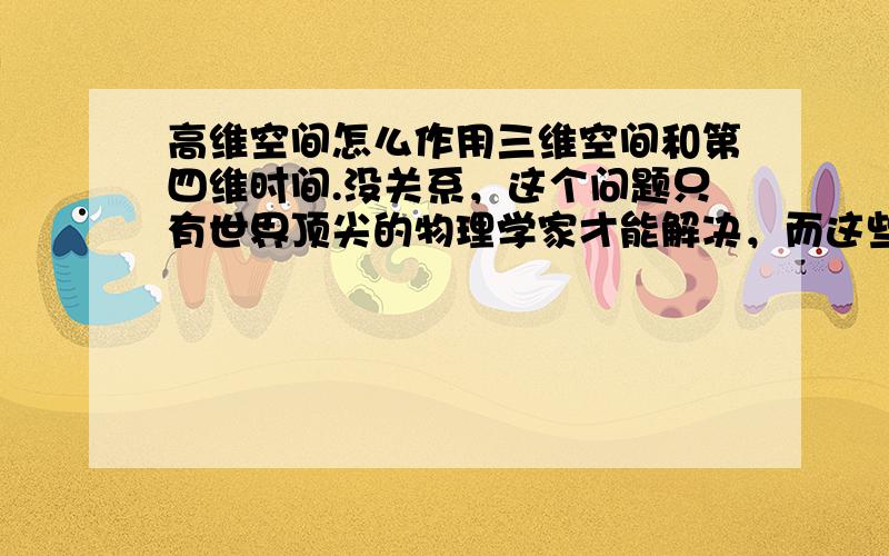 高维空间怎么作用三维空间和第四维时间.没关系，这个问题只有世界顶尖的物理学家才能解决，而这些科学家肯定很少来百度，他们之中绝大部分又还是外国人，所以我只是抱了一点希望而