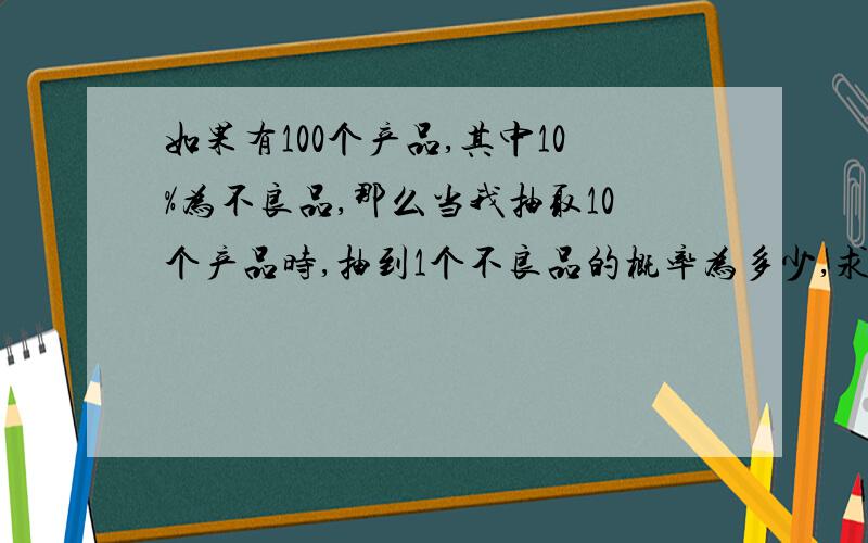 如果有100个产品,其中10%为不良品,那么当我抽取10个产品时,抽到1个不良品的概率为多少,求算式及答案如果有100个产品，其中10%为不良品，那么当我抽取10个产品时，抽到