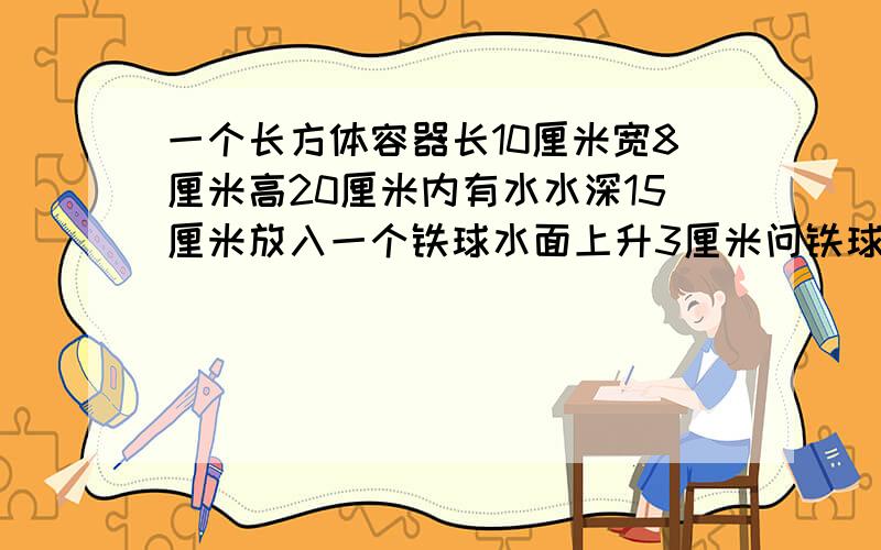 一个长方体容器长10厘米宽8厘米高20厘米内有水水深15厘米放入一个铁球水面上升3厘米问铁球体积