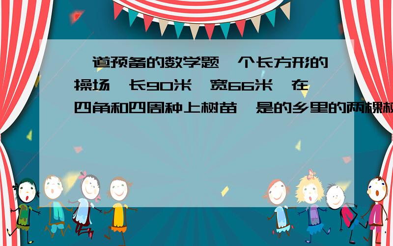 一道预备的数学题一个长方形的操场,长90米,宽66米,在四角和四周种上树苗,是的乡里的两棵树间的距离都相等,最远应每隔多少米种一棵?一共需要树苗多少棵?