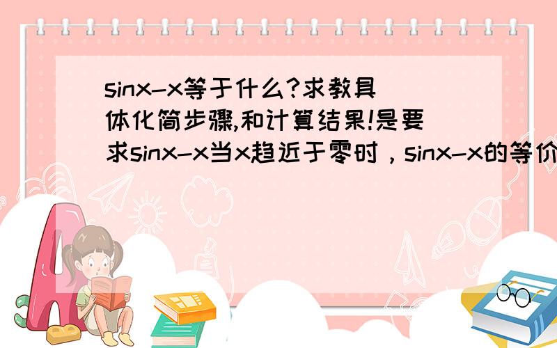 sinx-x等于什么?求教具体化简步骤,和计算结果!是要求sinx-x当x趋近于零时，sinx-x的等价无穷小量！这个是大学微积分中的问题！