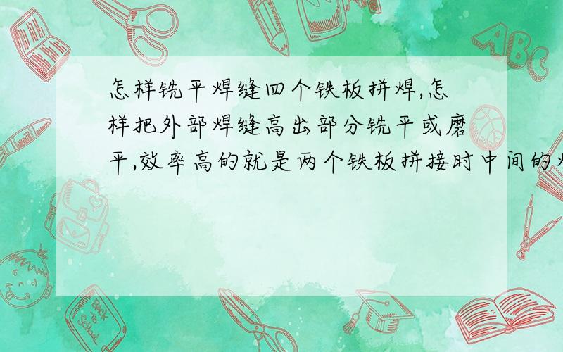 怎样铣平焊缝四个铁板拼焊,怎样把外部焊缝高出部分铣平或磨平,效率高的就是两个铁板拼接时中间的焊缝会比钢板高出一些,我想怎样快速的把高出的部分去掉,铣平.有没有手工类的机器