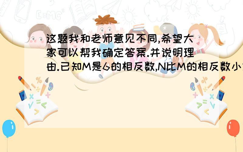 这题我和老师意见不同,希望大家可以帮我确定答案.并说明理由.已知M是6的相反数,N比M的相反数小2,则M-N等于（）.