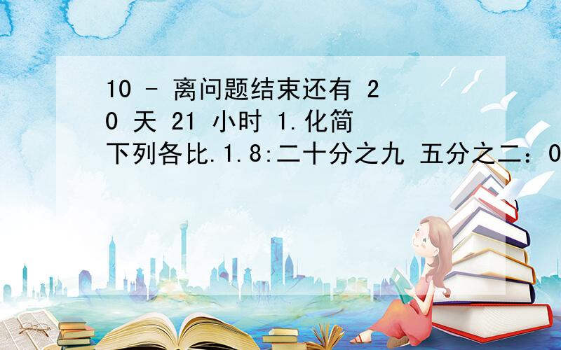 10 - 离问题结束还有 20 天 21 小时 1.化简下列各比.1.8:二十分之九 五分之二：0.35 2.4小时：32分钟2.求比值.七分之五：三分之八 0.28:1.2 5.4公顷：2600平方米3.解方程.45/2x=100 （1-六分之五）x=三分